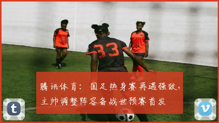 腾讯体育：国足热身赛再遇强敌，主帅调整阵容备战世预赛首发