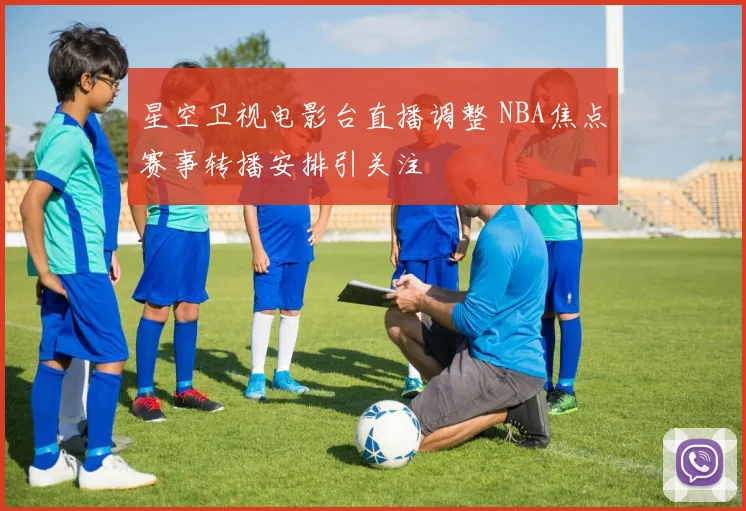 星空卫视电影台直播调整 NBA焦点赛事转播安排引关注