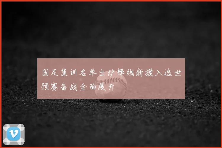 国足集训名单出炉锋线新援入选世预赛备战全面展开
