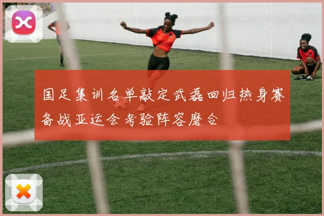 国足集训名单敲定武磊回归热身赛备战亚运会考验阵容磨合