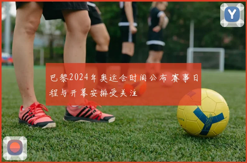 巴黎2024年奥运会时间公布 赛事日程与开幕安排受关注