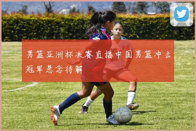 男篮亚洲杯决赛直播中国男篮冲击冠军悬念待解