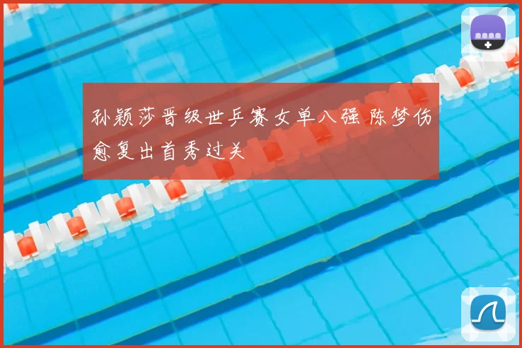孙颖莎晋级世乒赛女单八强 陈梦伤愈复出首秀过关