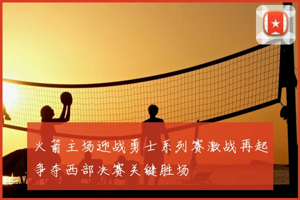 火箭主场迎战勇士系列赛激战再起争夺西部决赛关键胜场