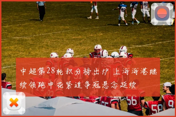 中超第28轮积分榜出炉 上海海港继续领跑申花紧追争冠悬念延续