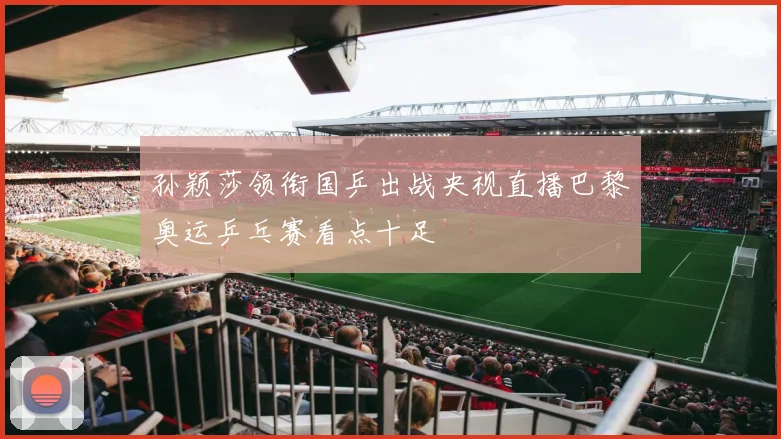 孙颖莎领衔国乒出战央视直播巴黎奥运乒乓赛看点十足