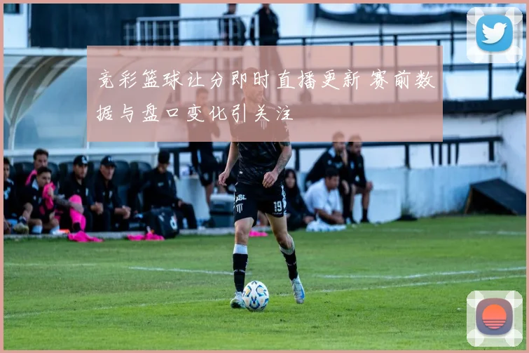 竞彩篮球让分即时直播更新 赛前数据与盘口变化引关注