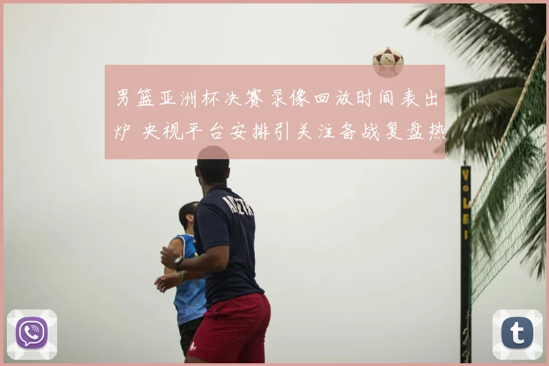 男篮亚洲杯决赛录像回放时间表出炉 央视平台安排引关注备战复盘热度升温