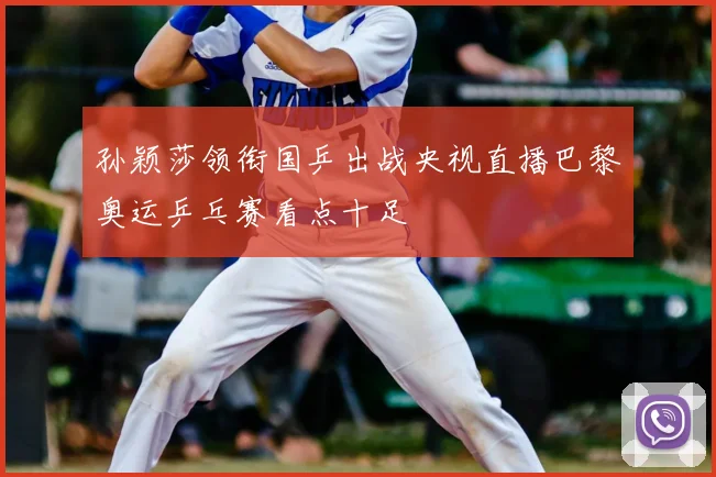孙颖莎领衔国乒出战央视直播巴黎奥运乒乓赛看点十足