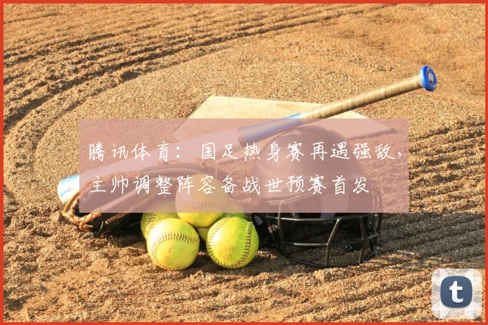 腾讯体育：国足热身赛再遇强敌，主帅调整阵容备战世预赛首发