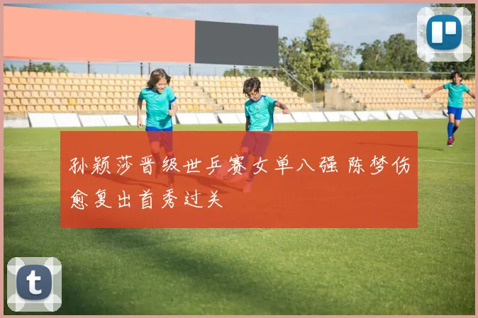 孙颖莎晋级世乒赛女单八强 陈梦伤愈复出首秀过关