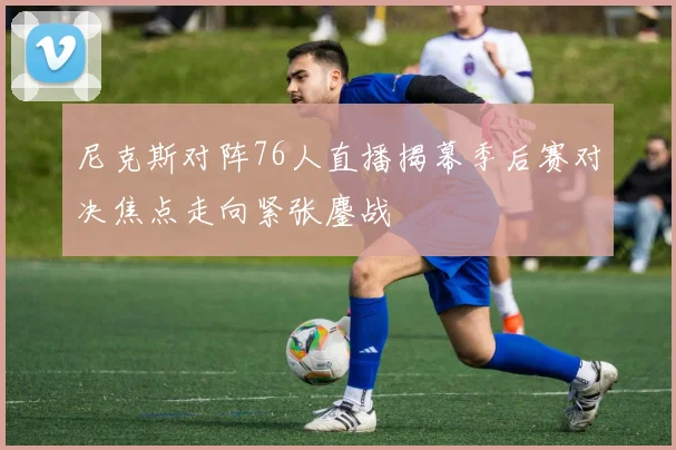 尼克斯对阵76人直播揭幕季后赛对决焦点走向紧张鏖战