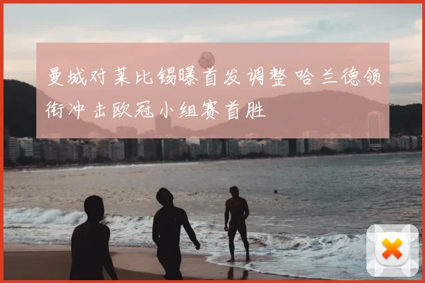 曼城对莱比锡曝首发调整 哈兰德领衔冲击欧冠小组赛首胜