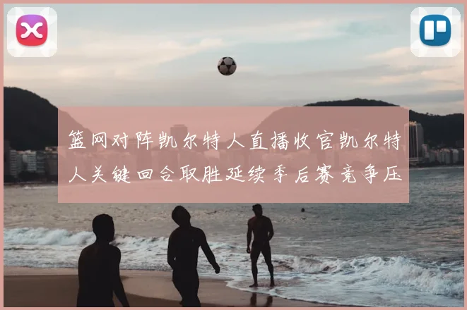 篮网对阵凯尔特人直播收官凯尔特人关键回合取胜延续季后赛竞争压力