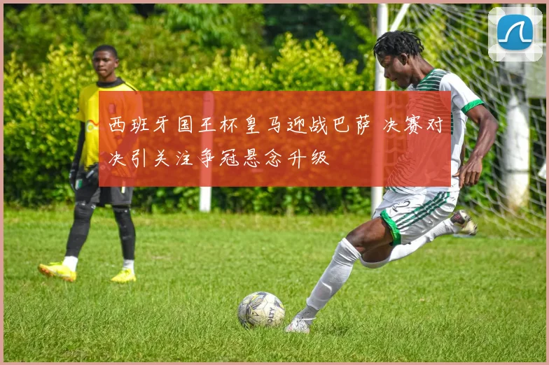 西班牙国王杯皇马迎战巴萨 决赛对决引关注争冠悬念升级