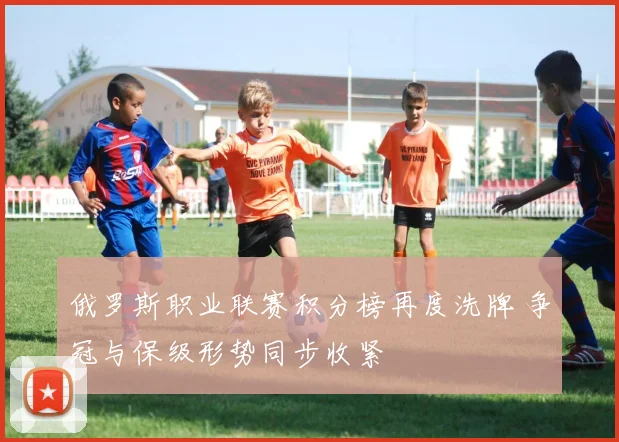 俄罗斯职业联赛积分榜再度洗牌 争冠与保级形势同步收紧