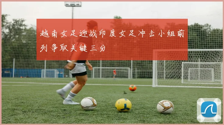 越南女足迎战印度女足冲击小组前列争取关键三分