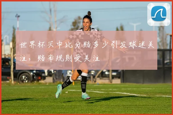 世界杯买中比分赔多少引发球迷关注，赔率规则受关注