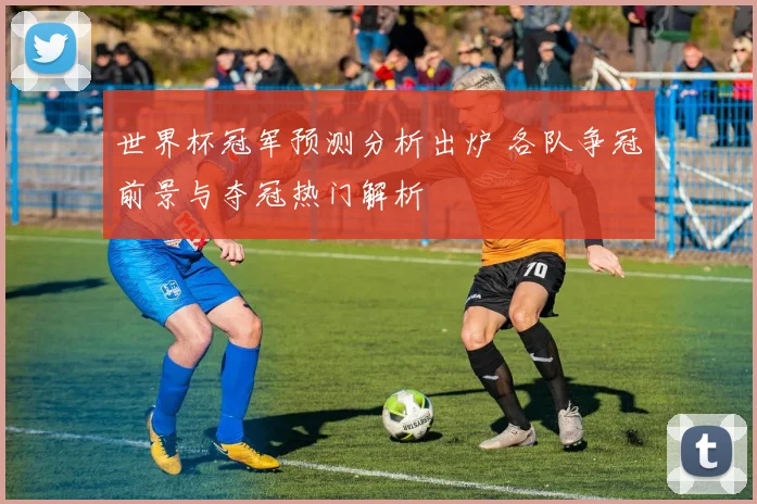 世界杯冠军预测分析出炉 各队争冠前景与夺冠热门解析