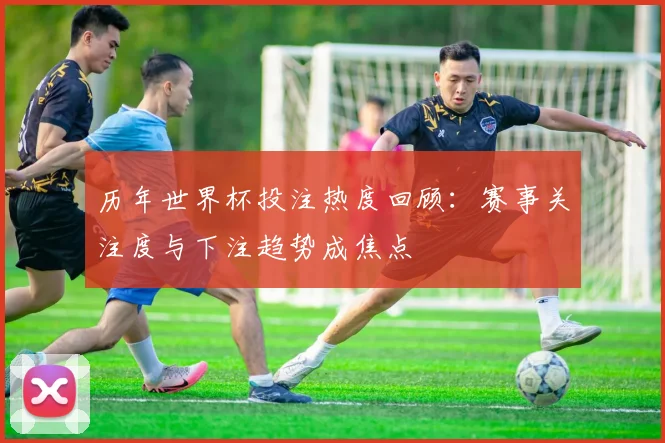 历年世界杯投注热度回顾:赛事关注度与下注趋势成焦点