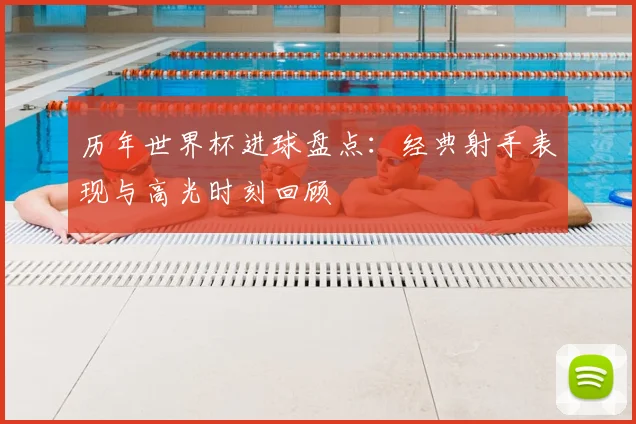 历年世界杯进球盘点：经典射手表现与高光时刻回顾