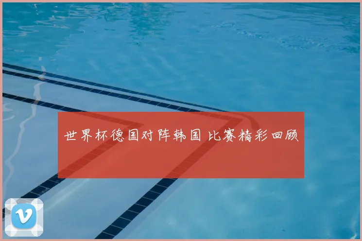 世界杯德国对阵韩国 比赛精彩回顾