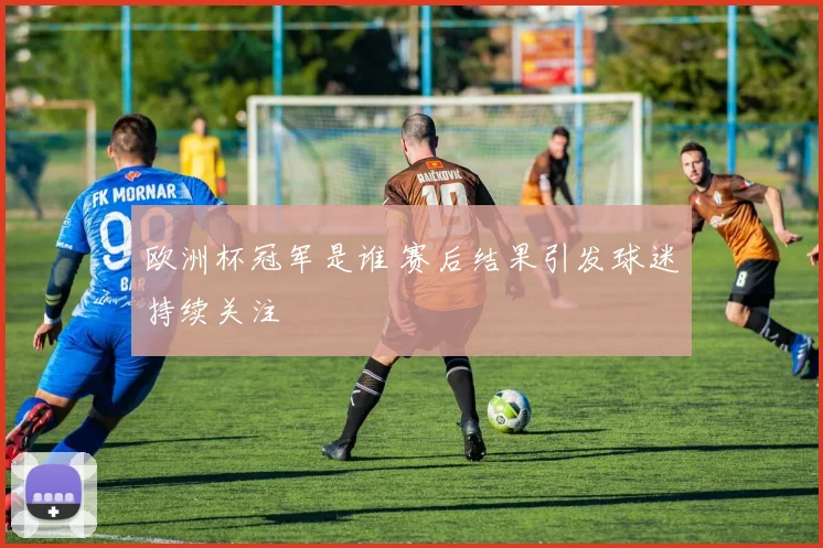 欧洲杯冠军是谁 赛后结果引发球迷持续关注